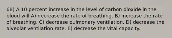 68) A 10 percent increase in the level of carbon dioxide in <a href='https://www.questionai.com/knowledge/k7oXMfj7lk-the-blood' class='anchor-knowledge'>the blood</a> will A) decrease the rate of breathing. B) increase the rate of breathing. C) decrease pulmonary ventilation. D) decrease the alveolar ventilation rate. E) decrease the vital capacity.