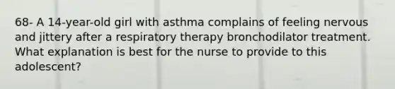 68- A 14-year-old girl with asthma complains of feeling nervous and jittery after a respiratory therapy bronchodilator treatment. What explanation is best for the nurse to provide to this adolescent?