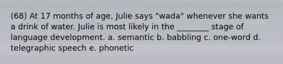 (68) At 17 months of age, Julie says "wada" whenever she wants a drink of water. Julie is most likely in the ________ stage of language development. a. semantic b. babbling c. one-word d. telegraphic speech e. phonetic