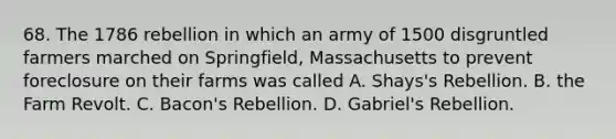 68. The 1786 rebellion in which an army of 1500 disgruntled farmers marched on Springfield, Massachusetts to prevent foreclosure on their farms was called A. Shays's Rebellion. B. the Farm Revolt. C. Bacon's Rebellion. D. Gabriel's Rebellion.