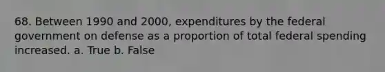 68. Between 1990 and 2000, expenditures by the federal government on defense as a proportion of total federal spending increased. a. True b. False