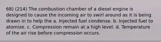 68) (214) The combustion chamber of a diesel engine is designed to cause the incoming air to swirl around as it is being drawn in to help the a. Injected fuel condense. b. Injected fuel to atomize. c. Compression remain at a high level. d. Temperature of the air rise before compression occurs.