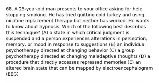 68. A 25-year-old man presents to your office asking for help stopping smoking. He has tried quitting cold turkey and using nicotine replacement therapy but neither has worked. He wants to know about hypnosis. Which of the following best describes this technique? (A) a state in which critical judgment is suspended and a person experiences alterations in perception, memory, or mood in response to suggestions (B) an individual psychotherapy directed at changing behavior (C) a group psychotherapy directed at changing maladaptive thoughts (D) a procedure that directly accesses repressed memories (E) an altered brain state that can be mapped by electroencephalogram (EEG)