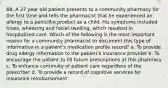 68. A 27 year old patient presents to a community pharmacy for the first time and tells the pharmacist that he experienced an allergy to a penicillin product as a child. His symptoms included hives, wheezing and facial swelling, which resulted in hospitalized care. Which of the following is the most important reason for a community pharmacist to document this type of information in a patient's medication profile record? a. To provide drug allergy information to the patient's insurance provider b. To encourage the patient to fill future prescriptions at this pharmacy c. To enhance continuity of patient care regardless of the prescriber d. To provide a record of cognitive services for insurance reimbursement