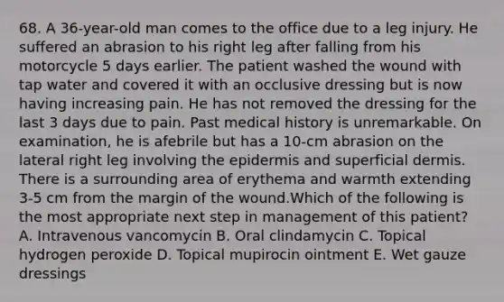 68. A 36-year-old man comes to the office due to a leg injury. He suffered an abrasion to his right leg after falling from his motorcycle 5 days earlier. The patient washed the wound with tap water and covered it with an occlusive dressing but is now having increasing pain. He has not removed the dressing for the last 3 days due to pain. Past medical history is unremarkable. On examination, he is afebrile but has a 10-cm abrasion on the lateral right leg involving the epidermis and superficial dermis. There is a surrounding area of erythema and warmth extending 3-5 cm from the margin of the wound.Which of the following is the most appropriate next step in management of this patient? A. Intravenous vancomycin B. Oral clindamycin C. Topical hydrogen peroxide D. Topical mupirocin ointment E. Wet gauze dressings