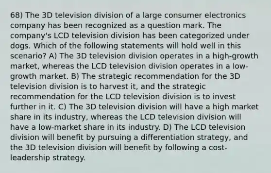 68) The 3D television division of a large consumer electronics company has been recognized as a question mark. The company's LCD television division has been categorized under dogs. Which of the following statements will hold well in this scenario? A) The 3D television division operates in a high-growth market, whereas the LCD television division operates in a low-growth market. B) The strategic recommendation for the 3D television division is to harvest it, and the strategic recommendation for the LCD television division is to invest further in it. C) The 3D television division will have a high market share in its industry, whereas the LCD television division will have a low-market share in its industry. D) The LCD television division will benefit by pursuing a differentiation strategy, and the 3D television division will benefit by following a cost-leadership strategy.