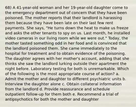 68) A 41-year-old woman and her 19-year-old daughter come to the emergency department out of concern that they have been poisoned. The mother reports that their landlord is harassing them because they have been late on their last few rent payments. She says, "He turns down the heat to make us freeze and asks the other tenants to spy on us. Last month, he installed video cameras in our living room while we were out." Today, the mother tasted something odd in her food and is convinced that the landlord poisoned them. She came immediately to the hospital for treatment and to obtain evidence of the poisoning. The daughter agrees with her mother's account, adding that she thinks she saw the landlord lurking outside their apartment the night before. Laboratory testing for both is unremarkable. Which of the following is the most appropriate course of action? a. Admit the mother and daughter to different psychiatric units b. Interview the daughter alone c. Obtain collateral information from the landlord d. Provide reassurance and schedule outpatient follow-up for them both e. Recommend a trial of antipsychotics for both the mother and daughter