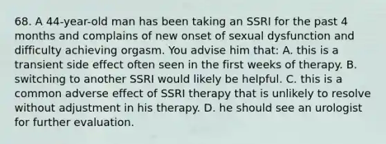 68. A 44-year-old man has been taking an SSRI for the past 4 months and complains of new onset of sexual dysfunction and difficulty achieving orgasm. You advise him that: A. this is a transient side effect often seen in the first weeks of therapy. B. switching to another SSRI would likely be helpful. C. this is a common adverse effect of SSRI therapy that is unlikely to resolve without adjustment in his therapy. D. he should see an urologist for further evaluation.