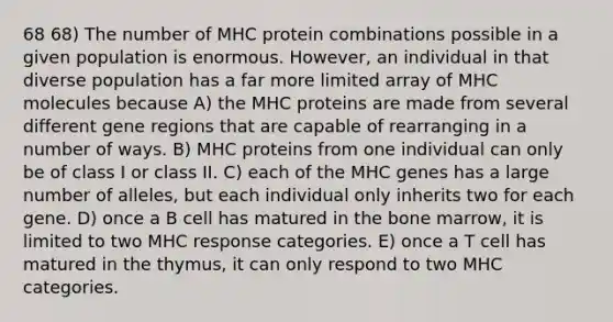 68 68) The number of MHC protein combinations possible in a given population is enormous. However, an individual in that diverse population has a far more limited array of MHC molecules because A) the MHC proteins are made from several different gene regions that are capable of rearranging in a number of ways. B) MHC proteins from one individual can only be of class I or class II. C) each of the MHC genes has a large number of alleles, but each individual only inherits two for each gene. D) once a B cell has matured in the bone marrow, it is limited to two MHC response categories. E) once a T cell has matured in the thymus, it can only respond to two MHC categories.