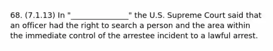 68. (7.1.13) In "_______________" the U.S. Supreme Court said that an officer had the right to search a person and the area within the immediate control of the arrestee incident to a lawful arrest.