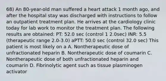 68) An 80-year-old man suffered a heart attack 1 month ago, and after the hospital stay was discharged with instructions to follow an outpatient treatment plan. He arrives at the cardiology clinic today for lab work to monitor the treatment plan. The following results are obtained: PT: 52.0 sec (control 1 2.0sec) INR: 5.5 (therapeutic range 2.0-3.0) aPTT: 50.0 sec (control 32.0 sec) This patient is most likely on a A. Nontherapeutic dose of unfractionated heparin B. Nontherapeutic dose of coumarin C. Nontherapeutic dose of both unfractionated heparin and coumarin D. Fibrinolytic agent such as tissue plasminogen activator