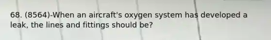 68. (8564)-When an aircraft's oxygen system has developed a leak, the lines and fittings should be?