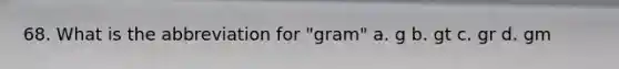 68. What is the abbreviation for "gram" a. g b. gt c. gr d. gm