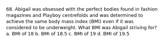 68. Abigail was obsessed with the perfect bodies found in fashion magazines and Playboy centrefolds and was determined to achieve the same body mass index (BMI) even if it was considered to be underweight. What BMI was Abigail striving for? a. BMI of 18 b. BMI of 18.5 c. BMI of 19 d. BMI of 19.5