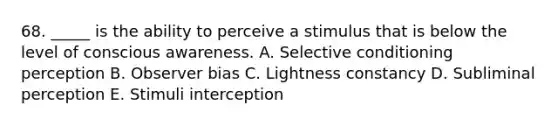 68. _____ is the ability to perceive a stimulus that is below the level of conscious awareness. A. Selective conditioning perception B. Observer bias C. Lightness constancy D. Subliminal perception E. Stimuli interception