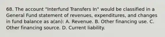 68. The account "Interfund Transfers In" would be classified in a General Fund statement of revenues, expenditures, and changes in fund balance as a(an): A. Revenue. B. Other financing use. C. Other financing source. D. Current liability.