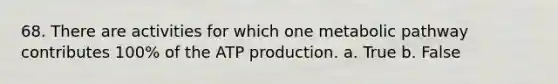 68. There are activities for which one metabolic pathway contributes 100% of the ATP production. a. True b. False