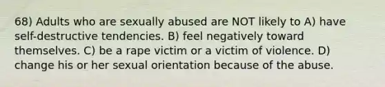 68) Adults who are sexually abused are NOT likely to A) have self-destructive tendencies. B) feel negatively toward themselves. C) be a rape victim or a victim of violence. D) change his or her sexual orientation because of the abuse.