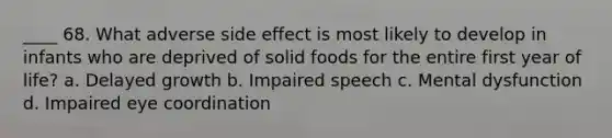 ____ 68. What adverse side effect is most likely to develop in infants who are deprived of solid foods for the entire first year of life? a. Delayed growth b. Impaired speech c. Mental dysfunction d. Impaired eye coordination