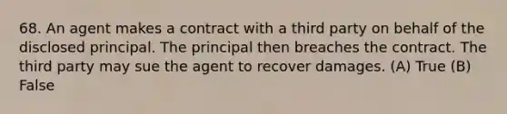 68. An agent makes a contract with a third party on behalf of the disclosed principal. The principal then breaches the contract. The third party may sue the agent to recover damages. (A) True (B) False