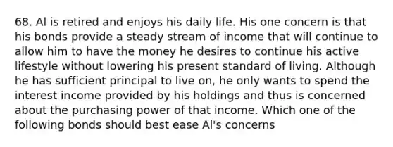 68. Al is retired and enjoys his daily life. His one concern is that his bonds provide a steady stream of income that will continue to allow him to have the money he desires to continue his active lifestyle without lowering his present standard of living. Although he has sufficient principal to live on, he only wants to spend the interest income provided by his holdings and thus is concerned about the purchasing power of that income. Which one of the following bonds should best ease Al's concerns