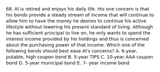 68. Al is retired and enjoys his daily life. His one concern is that his bonds provide a steady stream of income that will continue to allow him to have the money he desires to continue his active lifestyle without lowering his present standard of living. Although he has sufficient principal to live on, he only wants to spend the interest income provided by his holdings and thus is concerned about the purchasing power of that income. Which one of the following bonds should best ease Al's concerns? A. 6-year, putable, high coupon bond B. 5-year TIPS C. 10-year AAA coupon bond D. 5-year municipal bond E. 7- year income bond