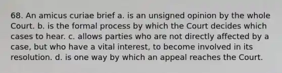 68. An amicus curiae brief a. is an unsigned opinion by the whole Court. b. is the formal process by which the Court decides which cases to hear. c. allows parties who are not directly affected by a case, but who have a vital interest, to become involved in its resolution. d. is one way by which an appeal reaches the Court.