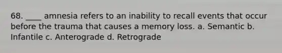 68. ____ amnesia refers to an inability to recall events that occur before the trauma that causes a memory loss. a. Semantic b. Infantile c. Anterograde d. Retrograde