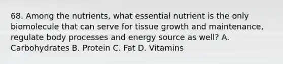 68. Among the nutrients, what essential nutrient is the only biomolecule that can serve for tissue growth and maintenance, regulate body processes and energy source as well? A. Carbohydrates B. Protein C. Fat D. Vitamins