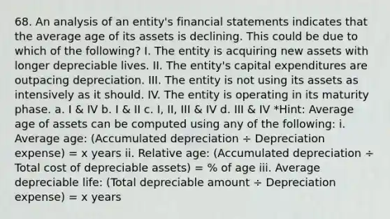 68. An analysis of an entity's <a href='https://www.questionai.com/knowledge/kFBJaQCz4b-financial-statements' class='anchor-knowledge'>financial statements</a> indicates that the average age of its assets is declining. This could be due to which of the following? I. The entity is acquiring new assets with longer depreciable lives. II. The entity's capital expenditures are outpacing depreciation. III. The entity is not using its assets as intensively as it should. IV. The entity is operating in its maturity phase. a. I & IV b. I & II c. I, II, III & IV d. III & IV *Hint: Average age of assets can be computed using any of the following: i. Average age: (Accumulated depreciation ÷ Depreciation expense) = x years ii. Relative age: (Accumulated depreciation ÷ Total cost of depreciable assets) = % of age iii. Average depreciable life: (Total depreciable amount ÷ Depreciation expense) = x years