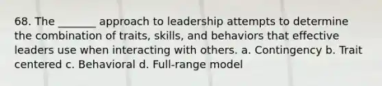 68. The _______ approach to leadership attempts to determine the combination of traits, skills, and behaviors that effective leaders use when interacting with others. a. Contingency b. Trait centered c. Behavioral d. Full-range model