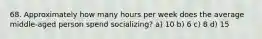 68. Approximately how many hours per week does the average middle-aged person spend socializing? a) 10 b) 6 c) 8 d) 15