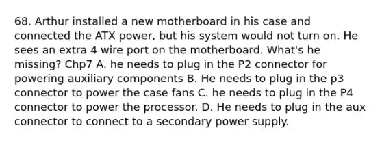 68. Arthur installed a new motherboard in his case and connected the ATX power, but his system would not turn on. He sees an extra 4 wire port on the motherboard. What's he missing? Chp7 A. he needs to plug in the P2 connector for powering auxiliary components B. He needs to plug in the p3 connector to power the case fans C. he needs to plug in the P4 connector to power the processor. D. He needs to plug in the aux connector to connect to a secondary power supply.