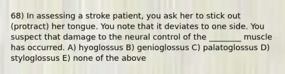 68) In assessing a stroke patient, you ask her to stick out (protract) her tongue. You note that it deviates to one side. You suspect that damage to the neural control of the ________ muscle has occurred. A) hyoglossus B) genioglossus C) palatoglossus D) styloglossus E) none of the above