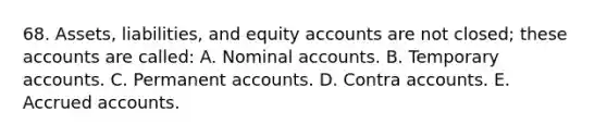 68. Assets, liabilities, and equity accounts are not closed; these accounts are called: A. Nominal accounts. B. Temporary accounts. C. Permanent accounts. D. Contra accounts. E. Accrued accounts.