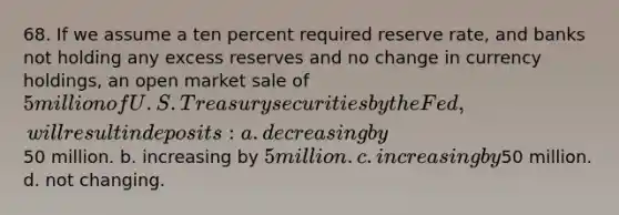 68. If we assume a ten percent required reserve rate, and banks not holding any excess reserves and no change in currency holdings, an open market sale of 5 million of U.S. Treasury securities by the Fed, will result in deposits: a. decreasing by50 million. b. increasing by 5 million. c. increasing by50 million. d. not changing.