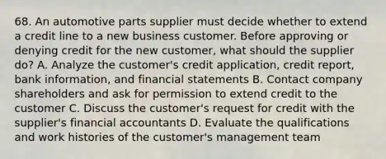 68. An automotive parts supplier must decide whether to extend a credit line to a new business customer. Before approving or denying credit for the new customer, what should the supplier do? A. Analyze the customer's credit application, credit report, bank information, and financial statements B. Contact company shareholders and ask for permission to extend credit to the customer C. Discuss the customer's request for credit with the supplier's financial accountants D. Evaluate the qualifications and work histories of the customer's management team