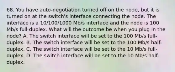 68. You have auto-negotiation turned off on the node, but it is turned on at the switch's interface connecting the node. The interface is a 10/100/1000 Mb/s interface and the node is 100 Mb/s full-duplex. What will the outcome be when you plug in the node? A. The switch interface will be set to the 100 Mb/s full-duplex. B. The switch interface will be set to the 100 Mb/s half-duplex. C. The switch interface will be set to the 10 Mb/s full-duplex. D. The switch interface will be set to the 10 Mb/s half-duplex.