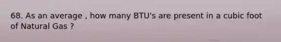 68. As an average , how many BTU's are present in a cubic foot of Natural Gas ?