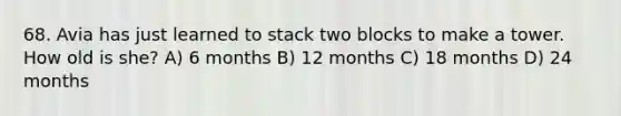 68. Avia has just learned to stack two blocks to make a tower. How old is she? A) 6 months B) 12 months C) 18 months D) 24 months