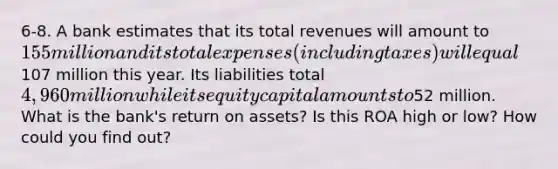 6-8. A bank estimates that its total revenues will amount to 155 million and its total expenses (including taxes) will equal107 million this year. Its liabilities total 4,960 million while its equity capital amounts to52 million. What is the bank's return on assets? Is this ROA high or low? How could you find out?