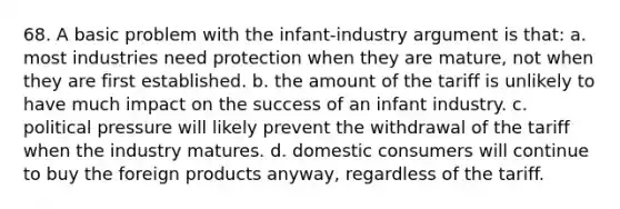 68. A basic problem with the infant-industry argument is that: a. most industries need protection when they are mature, not when they are first established. b. the amount of the tariff is unlikely to have much impact on the success of an infant industry. c. political pressure will likely prevent the withdrawal of the tariff when the industry matures. d. domestic consumers will continue to buy the foreign products anyway, regardless of the tariff.