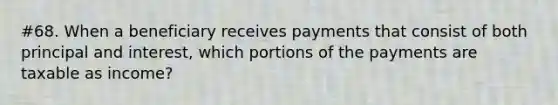 #68. When a beneficiary receives payments that consist of both principal and interest, which portions of the payments are taxable as income?