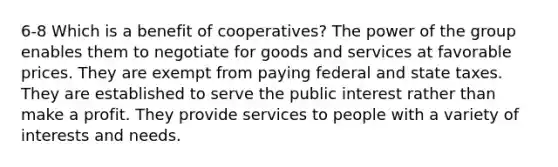 6-8 Which is a benefit of cooperatives? The power of the group enables them to negotiate for goods and services at favorable prices. They are exempt from paying federal and state taxes. They are established to serve the public interest rather than make a profit. They provide services to people with a variety of interests and needs.