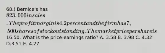 68.) Bernice's has 823,000 in sales. The profit margin is 4.2 percent and the firm has 7,500 shares of stock outstanding. The market price per share is16.50. What is the price-earnings ratio? A. 3.58 B. 3.98 C. 4.32 D.3.51 E. 4.27