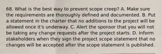 68. What is the best way to prevent scope creep? A. Make sure the requirements are thoroughly defined and documented. B. Put a statement in the charter that no additions to the project will be allowed once it's underway. C. Alert the sponsor that you will not be taking any change requests after the project starts. D. Inform stakeholders when they sign the project scope statement that no changes will be accepted after the scope statement is published.