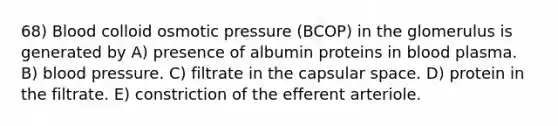 68) Blood colloid osmotic pressure (BCOP) in the glomerulus is generated by A) presence of albumin proteins in blood plasma. B) <a href='https://www.questionai.com/knowledge/kD0HacyPBr-blood-pressure' class='anchor-knowledge'>blood pressure</a>. C) filtrate in the capsular space. D) protein in the filtrate. E) constriction of the efferent arteriole.