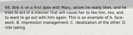 68. Bob is on a first date with Mary, whom he really likes, and he tries to act in a manner that will cause her to like him, too, and to want to go out with him again. This is an example of A. face-work. B. impression management. C. idealization of the other. D. role taking.