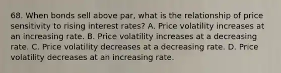 68. When bonds sell above par, what is the relationship of price sensitivity to rising interest rates? A. Price volatility increases at an increasing rate. B. Price volatility increases at a decreasing rate. C. Price volatility decreases at a decreasing rate. D. Price volatility decreases at an increasing rate.