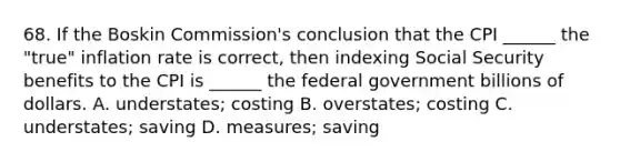 68. If the Boskin Commission's conclusion that the CPI ______ the "true" inflation rate is correct, then indexing Social Security benefits to the CPI is ______ the federal government billions of dollars. A. understates; costing B. overstates; costing C. understates; saving D. measures; saving